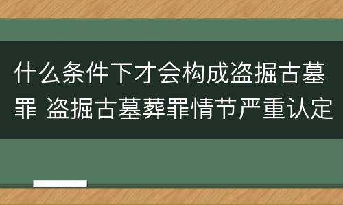什么条件下才会构成盗掘古墓罪 盗掘古墓葬罪情节严重认定