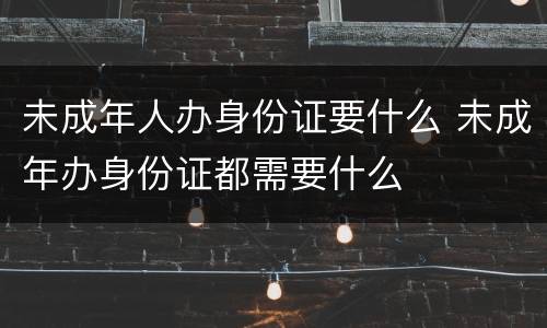 未成年人办身份证要什么 未成年办身份证都需要什么