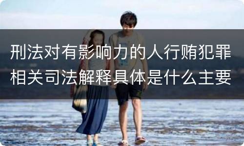 刑法对有影响力的人行贿犯罪相关司法解释具体是什么主要规定