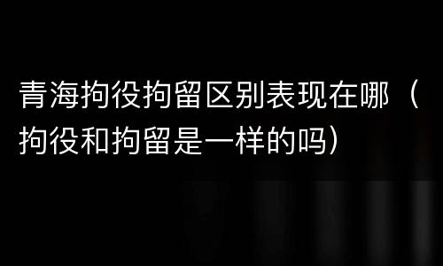 青海拘役拘留区别表现在哪（拘役和拘留是一样的吗）