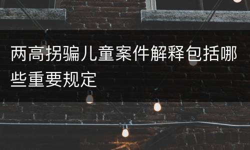 两高拐骗儿童案件解释包括哪些重要规定