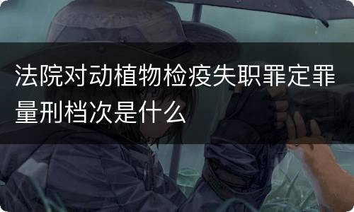 法院对动植物检疫失职罪定罪量刑档次是什么
