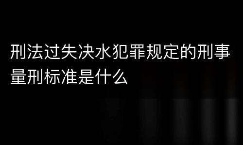 刑法过失决水犯罪规定的刑事量刑标准是什么