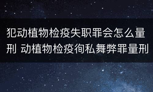 犯动植物检疫失职罪会怎么量刑 动植物检疫徇私舞弊罪量刑