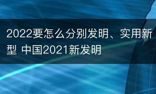2022要怎么分别发明、实用新型 中国2021新发明