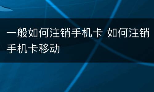 一般如何注销手机卡 如何注销手机卡移动
