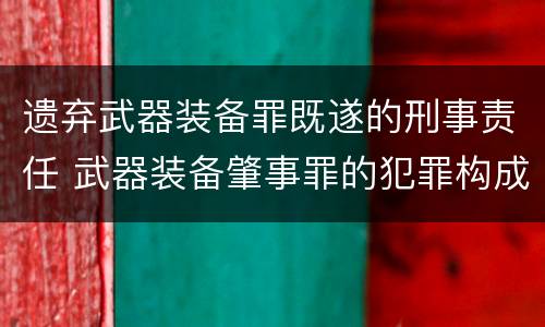 遗弃武器装备罪既遂的刑事责任 武器装备肇事罪的犯罪构成