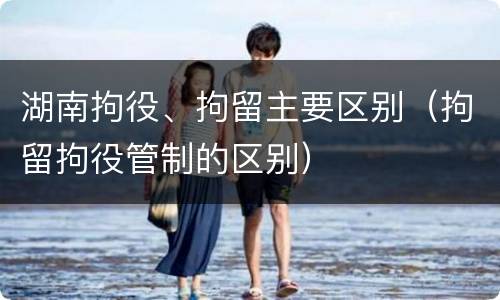 湖南拘役、拘留主要区别（拘留拘役管制的区别）