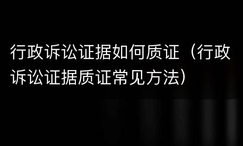 行政诉讼证据如何质证（行政诉讼证据质证常见方法）