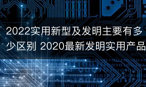 2022实用新型及发明主要有多少区别 2020最新发明实用产品