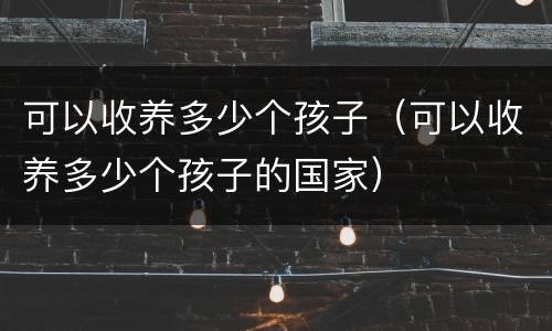 可以收养多少个孩子（可以收养多少个孩子的国家）