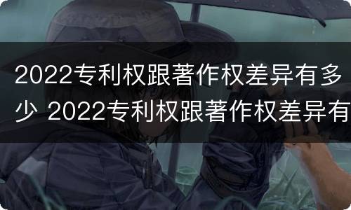 2022专利权跟著作权差异有多少 2022专利权跟著作权差异有多少年