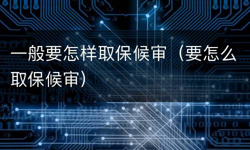 一般要怎样取保候审(要怎么取保候审)