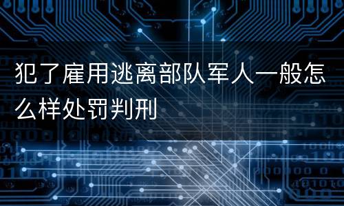 犯了雇用逃离部队军人一般怎么样处罚判刑