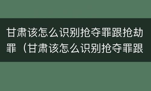 甘肃该怎么识别抢夺罪跟抢劫罪（甘肃该怎么识别抢夺罪跟抢劫罪呢）