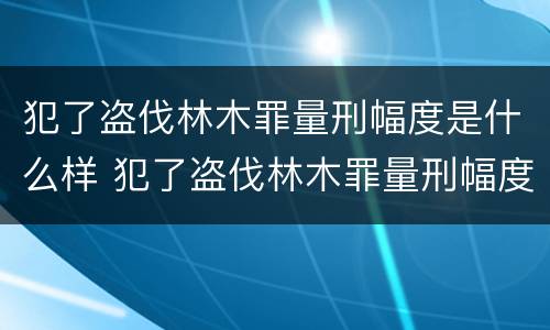 犯了盗伐林木罪量刑幅度是什么样 犯了盗伐林木罪量刑幅度是什么样的