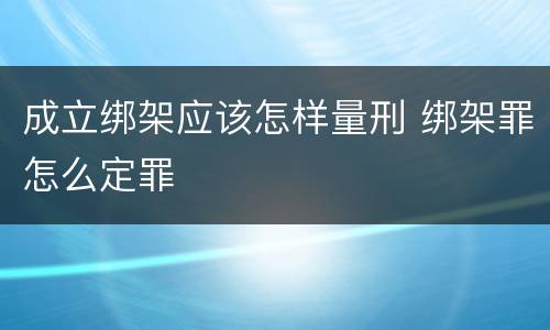 成立绑架应该怎样量刑 绑架罪怎么定罪