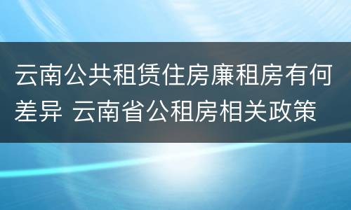 云南公共租赁住房廉租房有何差异 云南省公租房相关政策