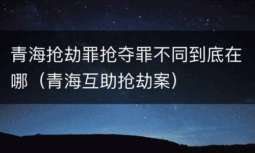 青海抢劫罪抢夺罪不同到底在哪（青海互助抢劫案）