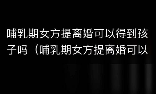 哺乳期女方提离婚可以得到孩子吗（哺乳期女方提离婚可以得到孩子吗）