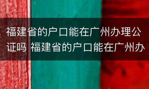 福建省的户口能在广州办理公证吗 福建省的户口能在广州办理公证吗现在