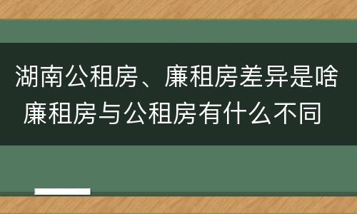 湖南公租房、廉租房差异是啥 廉租房与公租房有什么不同