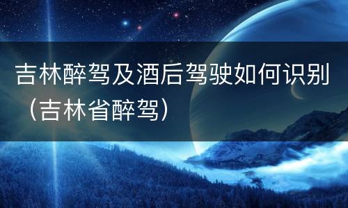 吉林醉驾及酒后驾驶如何识别（吉林省醉驾）