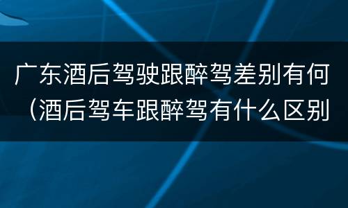广东酒后驾驶跟醉驾差别有何（酒后驾车跟醉驾有什么区别）
