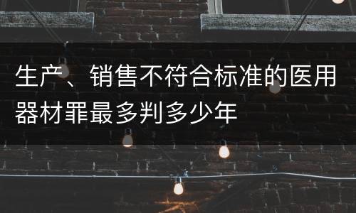 生产、销售不符合标准的医用器材罪最多判多少年