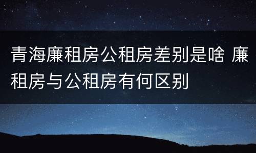 青海廉租房公租房差别是啥 廉租房与公租房有何区别