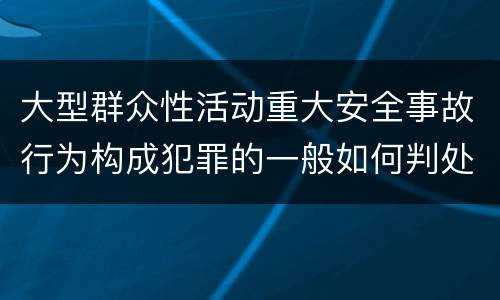 大型群众性活动重大安全事故行为构成犯罪的一般如何判处