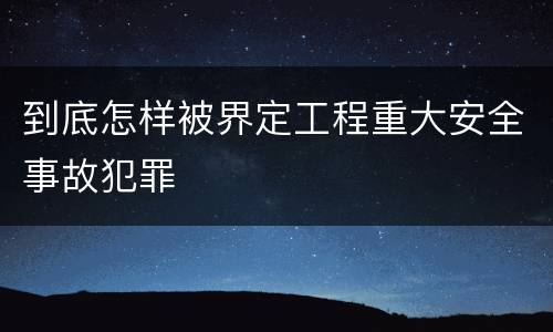 到底怎样被界定工程重大安全事故犯罪