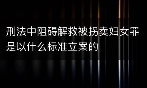 刑法中阻碍解救被拐卖妇女罪是以什么标准立案的