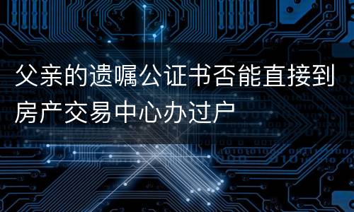 父亲的遗嘱公证书否能直接到房产交易中心办过户