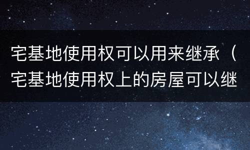 宅基地使用权可以用来继承（宅基地使用权上的房屋可以继承吗）