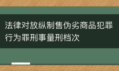 法律对放纵制售伪劣商品犯罪行为罪刑事量刑档次
