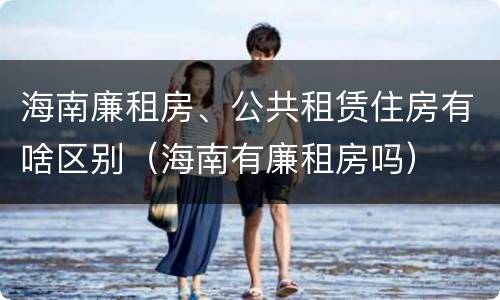 海南廉租房、公共租赁住房有啥区别（海南有廉租房吗）