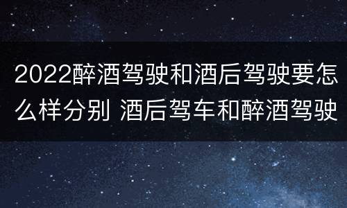 2022醉酒驾驶和酒后驾驶要怎么样分别 酒后驾车和醉酒驾驶