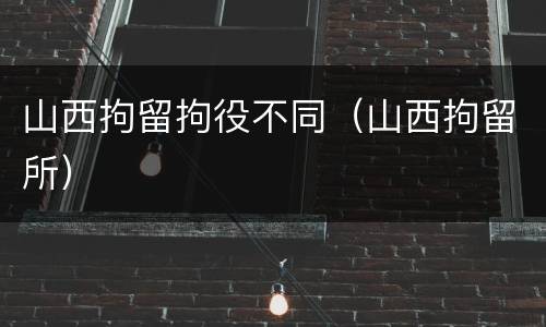 山西拘留拘役不同（山西拘留所）