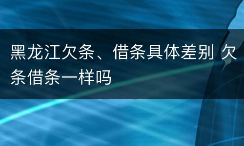 黑龙江欠条、借条具体差别 欠条借条一样吗