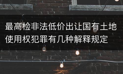 最高检非法低价出让国有土地使用权犯罪有几种解释规定