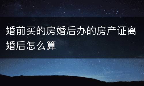 婚前买的房婚后办的房产证离婚后怎么算