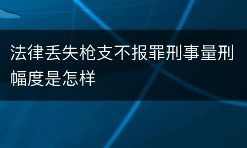 法律丢失枪支不报罪刑事量刑幅度是怎样