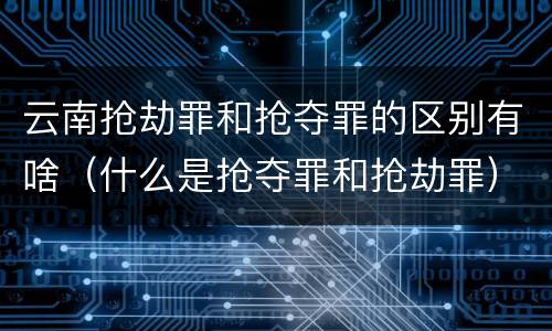 云南抢劫罪和抢夺罪的区别有啥（什么是抢夺罪和抢劫罪）