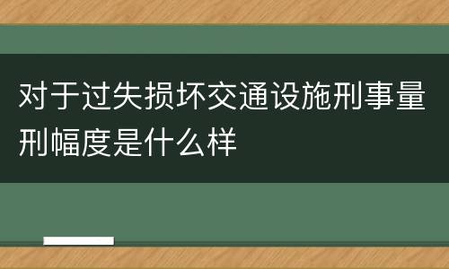 对于过失损坏交通设施刑事量刑幅度是什么样