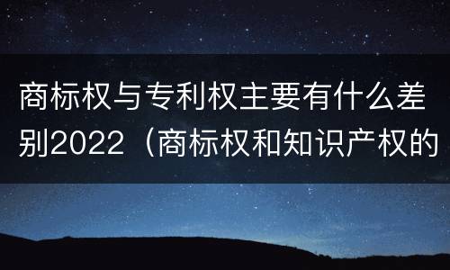 商标权与专利权主要有什么差别2022（商标权和知识产权的区别）