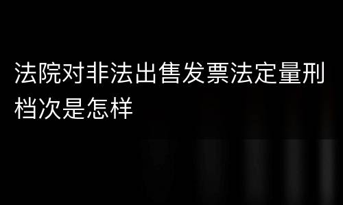 法院对非法出售发票法定量刑档次是怎样