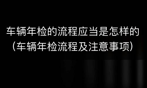车辆年检的流程应当是怎样的（车辆年检流程及注意事项）