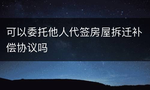 可以委托他人代签房屋拆迁补偿协议吗