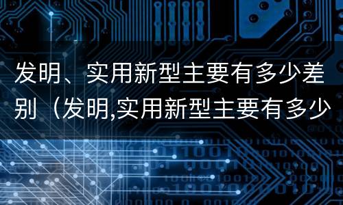 发明、实用新型主要有多少差别（发明,实用新型主要有多少差别呢）